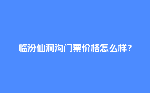 临汾仙洞沟门票价格怎么样？