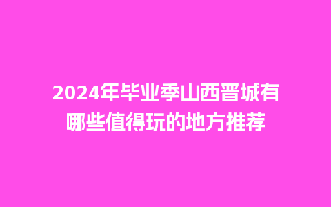 2024年毕业季山西晋城有哪些值得玩的地方推荐