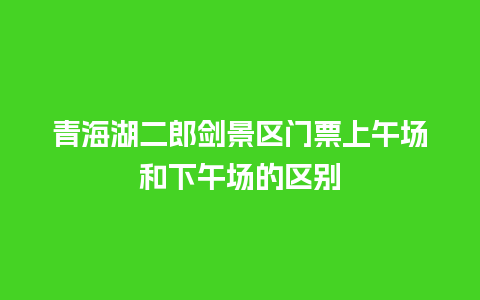 青海湖二郎剑景区门票上午场和下午场的区别