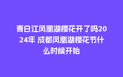 青白江凤凰湖樱花开了吗2024年 成都凤凰湖樱花节什么时候开始