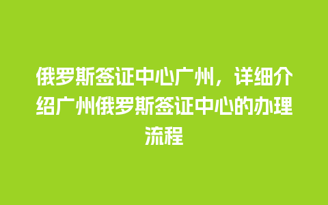 俄罗斯签证中心广州，详细介绍广州俄罗斯签证中心的办理流程