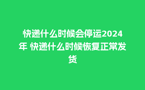 快递什么时候会停运2024年 快递什么时候恢复正常发货