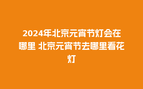 2024年北京元宵节灯会在哪里 北京元宵节去哪里看花灯