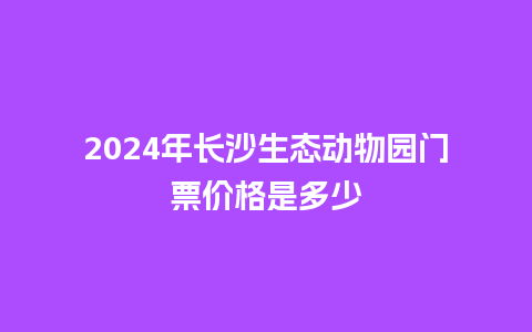 2024年长沙生态动物园门票价格是多少