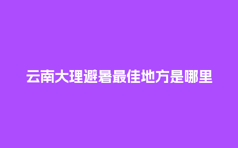 云南大理避暑最佳地方是哪里