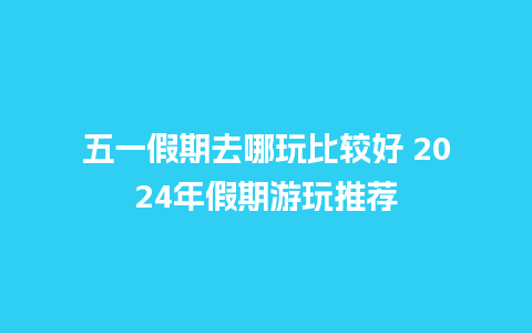 五一假期去哪玩比较好 2024年假期游玩推荐