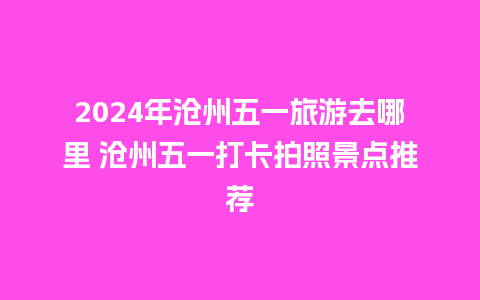 2024年沧州五一旅游去哪里 沧州五一打卡拍照景点推荐