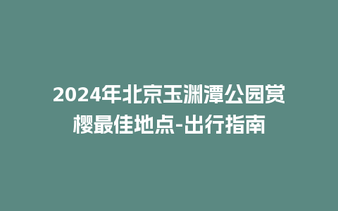 2024年北京玉渊潭公园赏樱最佳地点-出行指南