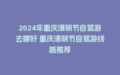 2024年重庆清明节自驾游去哪好 重庆清明节自驾游线路推荐