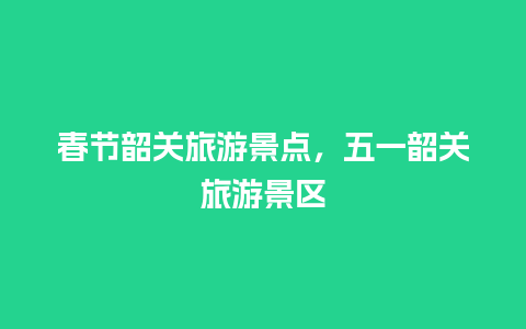 春节韶关旅游景点，五一韶关旅游景区