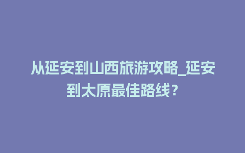 从延安到山西旅游攻略_延安到太原最佳路线？