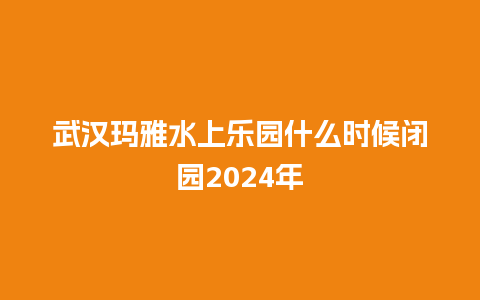 武汉玛雅水上乐园什么时候闭园2024年