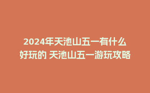 2024年天池山五一有什么好玩的 天池山五一游玩攻略