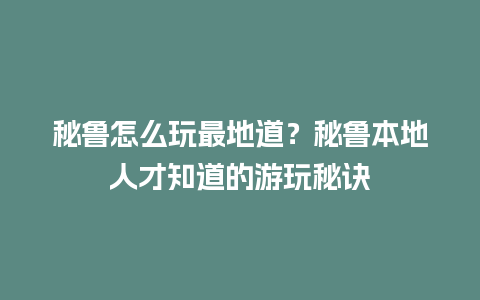 秘鲁怎么玩最地道？秘鲁本地人才知道的游玩秘诀