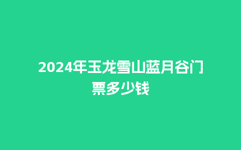 2024年玉龙雪山蓝月谷门票多少钱