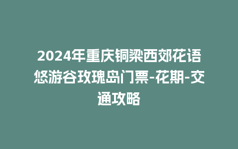 2024年重庆铜梁西郊花语悠游谷玫瑰岛门票-花期-交通攻略