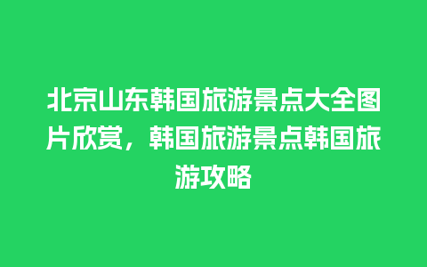 北京山东韩国旅游景点大全图片欣赏，韩国旅游景点韩国旅游攻略