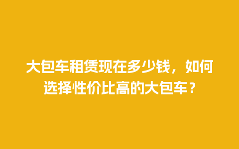 大包车租赁现在多少钱，如何选择性价比高的大包车？