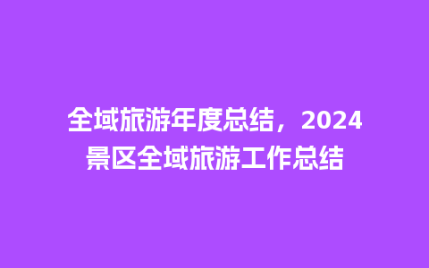 全域旅游年度总结，2024景区全域旅游工作总结