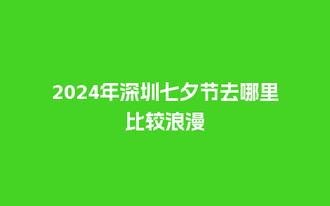 2024年深圳七夕节去哪里比较浪漫