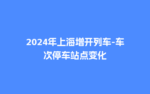 2024年上海增开列车-车次停车站点变化