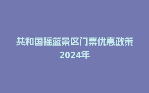 共和国摇篮景区门票优惠政策2024年