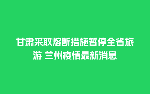 甘肃采取熔断措施暂停全省旅游 兰州疫情最新消息