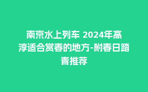 南京水上列车 2024年高淳适合赏春的地方-附春日踏青推荐