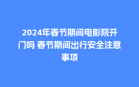 2024年春节期间电影院开门吗 春节期间出行安全注意事项