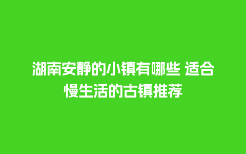 湖南安静的小镇有哪些 适合慢生活的古镇推荐