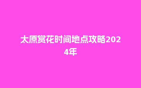 太原赏花时间地点攻略2024年