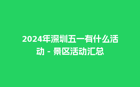 2024年深圳五一有什么活动 – 景区活动汇总