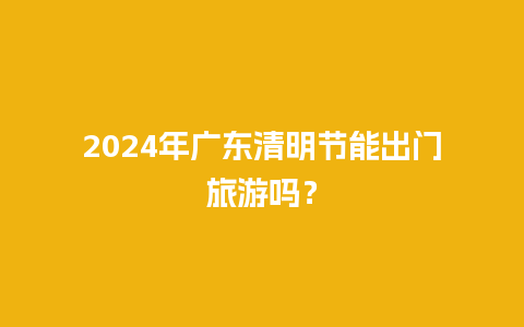 2024年广东清明节能出门旅游吗？