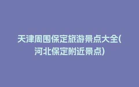 天津周围保定旅游景点大全(河北保定附近景点)