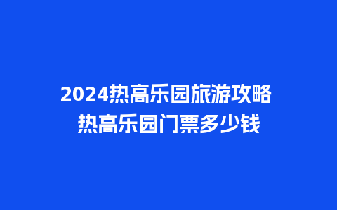 2024热高乐园旅游攻略 热高乐园门票多少钱