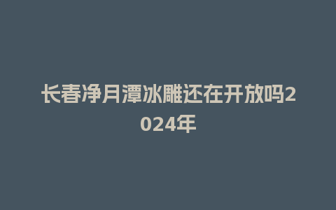 长春净月潭冰雕还在开放吗2024年