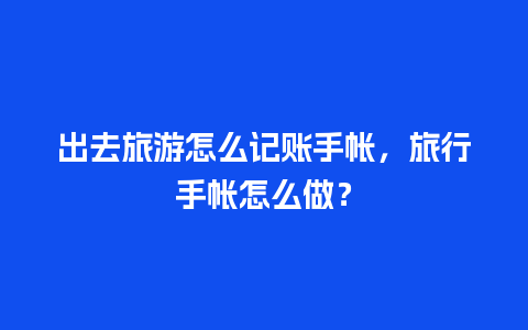 出去旅游怎么记账手帐，旅行手帐怎么做？