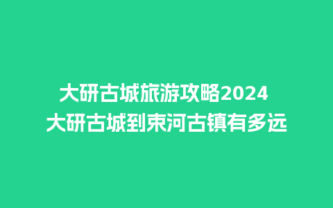 大研古城旅游攻略2024 大研古城到束河古镇有多远