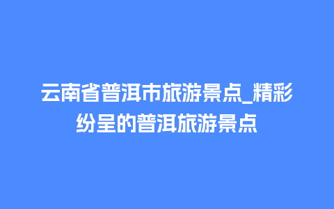 云南省普洱市旅游景点_精彩纷呈的普洱旅游景点