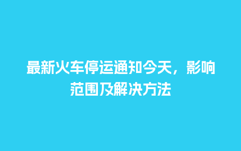 最新火车停运通知今天，影响范围及解决方法