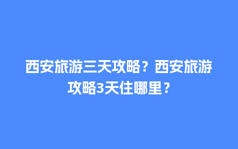 西安旅游三天攻略？西安旅游攻略3天住哪里？