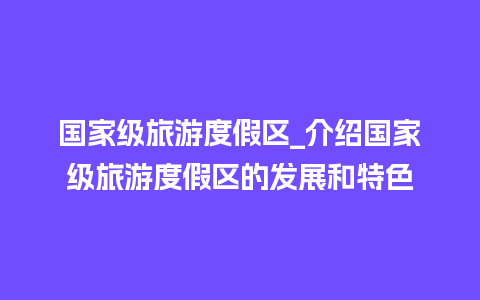 国家级旅游度假区_介绍国家级旅游度假区的发展和特色