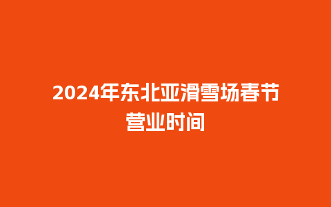 2024年东北亚滑雪场春节营业时间