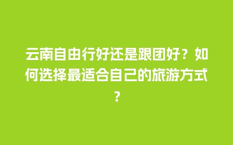 云南自由行好还是跟团好？如何选择最适合自己的旅游方式？