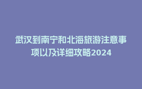 武汉到南宁和北海旅游注意事项以及详细攻略2024