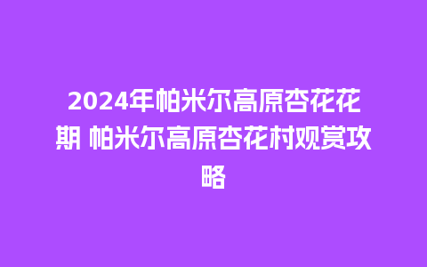 2024年帕米尔高原杏花花期 帕米尔高原杏花村观赏攻略