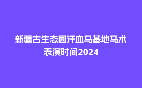 新疆古生态园汗血马基地马术表演时间2024