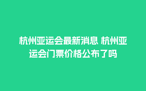 杭州亚运会最新消息 杭州亚运会门票价格公布了吗