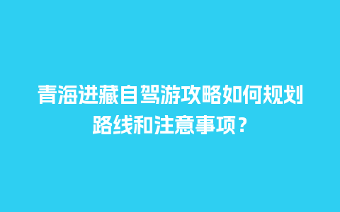 青海进藏自驾游攻略如何规划路线和注意事项？