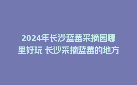 2024年长沙蓝莓采摘园哪里好玩 长沙采摘蓝莓的地方